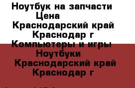 Ноутбук на запчасти › Цена ­ 1 000 - Краснодарский край, Краснодар г. Компьютеры и игры » Ноутбуки   . Краснодарский край,Краснодар г.